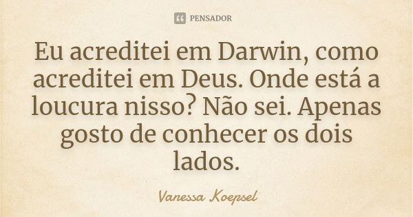 Eu acreditei em Darwin, como acreditei em Deus. Onde está a loucura nisso? Não sei. Apenas gosto de conhecer os dois lados.... Frase de Vanessa Koepsel.