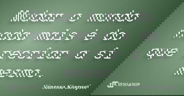 Mudar o mundo nada mais é do que recriar a si mesmo.... Frase de Vanessa Koepsel.