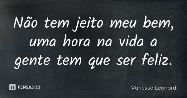 Não tem jeito meu bem, uma hora na vida a gente tem que ser feliz.... Frase de Vanessa Leonardi.