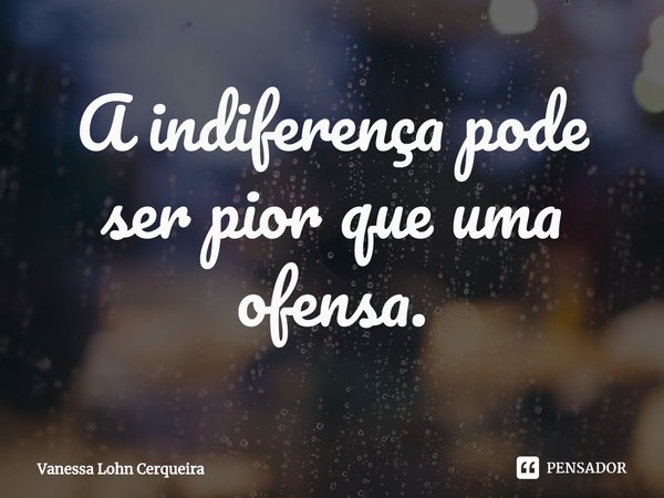 ⁠A indiferença pode ser pior que uma ofensa.... Frase de Vanessa Lohn Cerqueira.