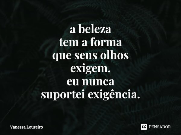 ⁠a beleza
tem a forma
que seus olhos
exigem.
eu nunca
suportei exigência.... Frase de Vanessa Loureiro.