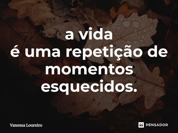 ⁠a vida é uma repetição de momentos esquecidos.... Frase de Vanessa Loureiro.