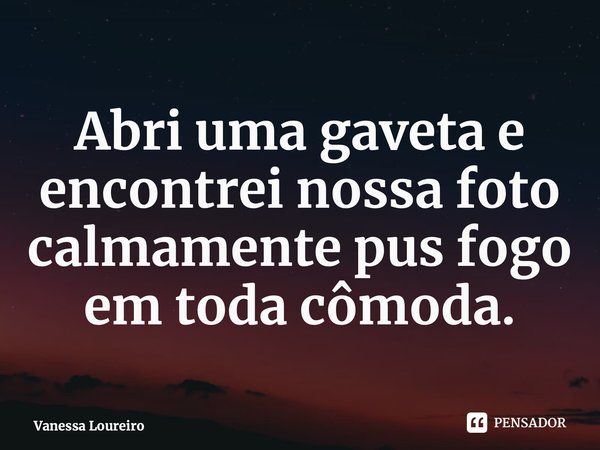 ⁠Abri uma gaveta e encontrei nossa foto calmamente pus fogo em toda cômoda.... Frase de Vanessa Loureiro.