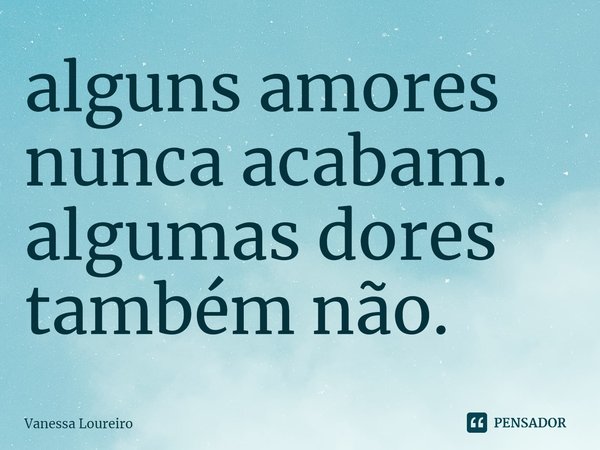 ⁠alguns amores
nunca acabam.
algumas dores
também não.... Frase de Vanessa Loureiro.