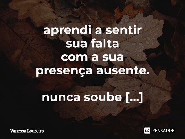 ⁠aprendi a sentir
sua falta
com a sua
presença ausente.
nunca soube
que podia.... Frase de Vanessa Loureiro.