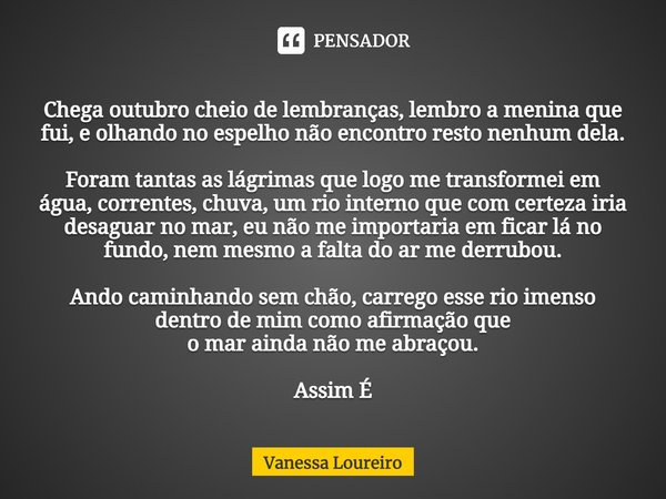 ⁠Chega outubro cheio de lembranças, lembro a menina que fui, e olhando no espelho não encontro resto nenhum dela. Foram tantas as lágrimas que logo me transform... Frase de Vanessa Loureiro.