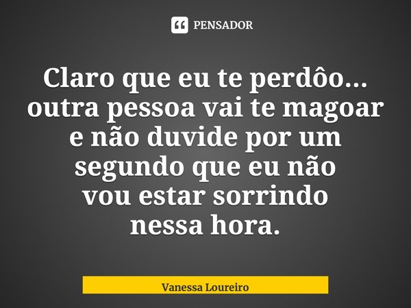 ⁠Claro que eu te perdôo... outra pessoa vai te magoar e não duvide por um segundo que eu não vou estar sorrindo nessa hora.... Frase de Vanessa Loureiro.