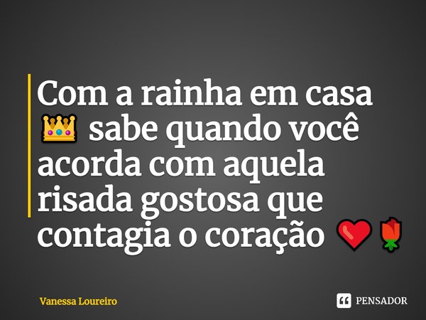 Com a rainha em casa 👑 sabe quando você acorda com aquela risada gostosa que contagia o coração ❤️🌹⁠... Frase de Vanessa Loureiro.