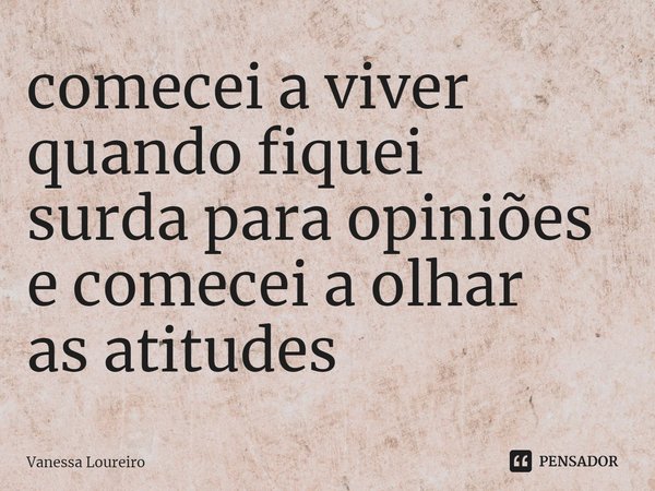 ⁠comecei a viver
quando fiquei
surda para opiniões
e comecei a olhar
as atitudes... Frase de Vanessa Loureiro.