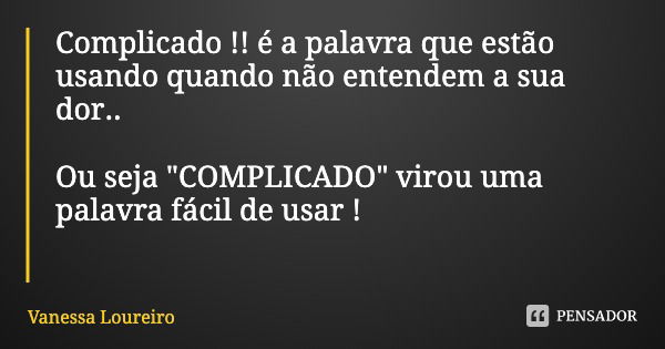 Complicado !! é a palavra que estão usando quando não entendem a sua dor.. Ou seja "COMPLICADO" virou uma palavra fácil de usar !... Frase de Vanessa Loureiro.