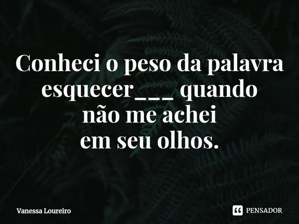 ⁠Conheci o peso da palavra esquecer___ quando não me achei em seu olhos.... Frase de Vanessa Loureiro.
