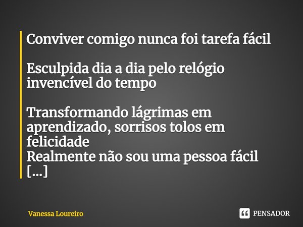 ⁠Conviver comigo nunca foi tarefa fácil
Esculpida dia a dia pelo relógio invencível do tempo
Transformando lágrimas em aprendizado, sorrisos tolos em felicidade... Frase de Vanessa Loureiro.