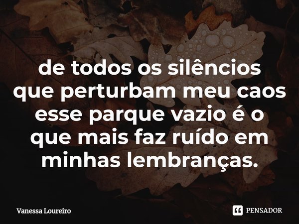 ⁠de todos os silêncios
que perturbam meu caos
esse parque vazio é o que mais faz ruído em minhas lembranças.... Frase de Vanessa Loureiro.