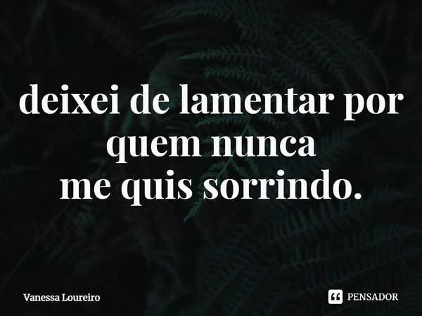⁠deixei de lamentar por
quem nunca
me quis sorrindo.... Frase de Vanessa Loureiro.