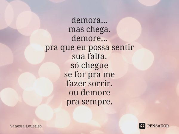 ⁠demora...
mas chega.
demore...
pra que eu possa sentir
sua falta.
só chegue
se for pra me
fazer sorrir.
ou demore
pra sempre.... Frase de Vanessa Loureiro.