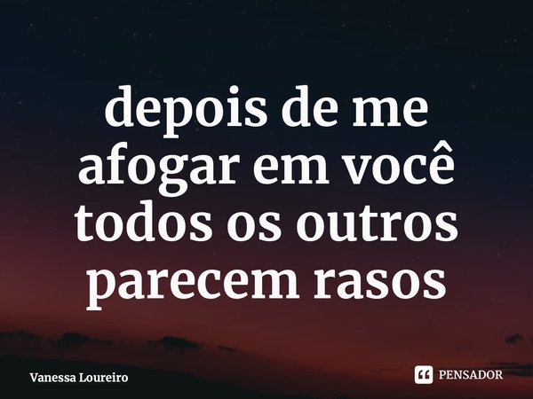 ⁠depois de me afogar em você todos os outros parecem rasos... Frase de Vanessa Loureiro.
