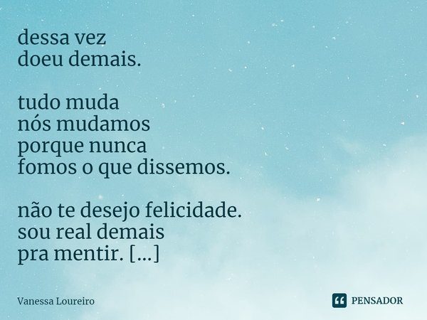 ⁠dessa vez
doeu demais.
tudo muda
nós mudamos
porque nunca
fomos o que dissemos.
não te desejo felicidade.
sou real demais
pra mentir.
só se vá.... Frase de Vanessa Loureiro.