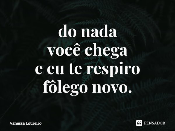 ⁠do nada
você chega
e eu te respiro
fôlego novo.... Frase de Vanessa Loureiro.