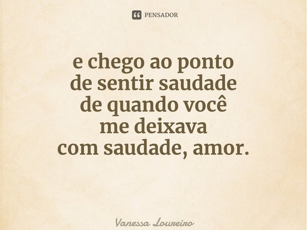 ⁠e chego ao ponto de sentir saudade de quando você me deixava com saudade, amor.... Frase de Vanessa Loureiro.