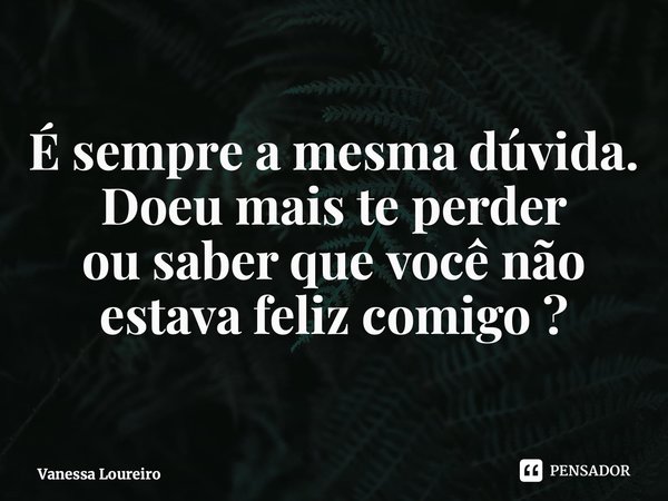 ⁠É sempre a mesma dúvida. Doeu mais te perder ou saber que você não estava feliz comigo ?... Frase de Vanessa Loureiro.