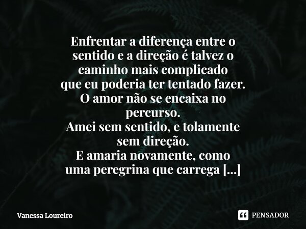 ⁠Enfrentar a diferença entre o sentido e a direção é talvez o caminho mais complicado que eu poderia ter tentado fazer. O amor não se encaixa no percurso. Amei ... Frase de Vanessa Loureiro.