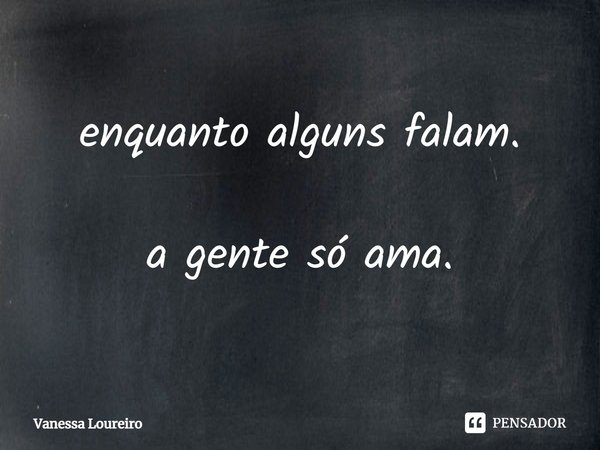 ⁠enquanto alguns falam. a gente só ama.... Frase de Vanessa Loureiro.