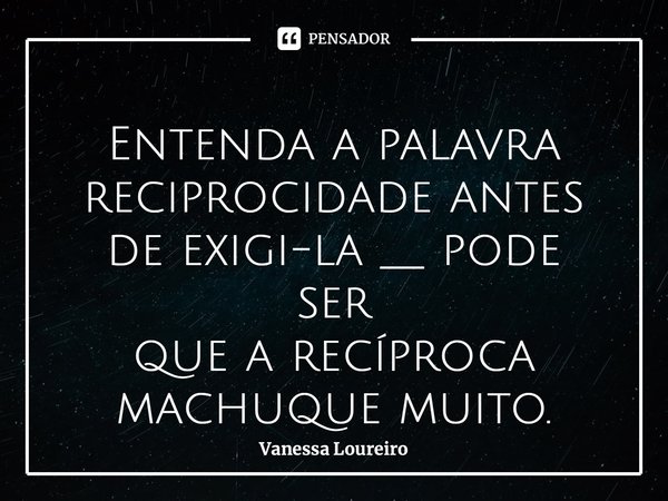 ⁠Entenda a palavra reciprocidade antes de exigi-la __ pode ser que a recíproca machuque muito.... Frase de Vanessa Loureiro.