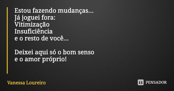 Estou fazendo mudanças...
Já joguei fora:
Vitimização Insuficiência
e o resto de você... Deixei aqui só o bom senso
e o amor próprio!... Frase de Vanessa Loureiro.