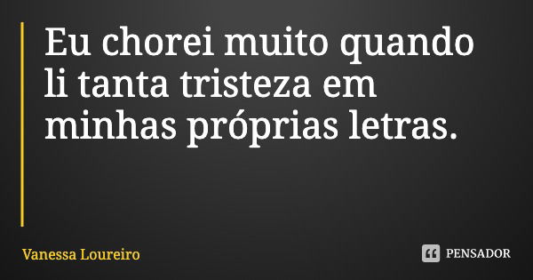 Eu chorei muito quando li tanta tristeza em minhas próprias letras.... Frase de Vanessa Loureiro.