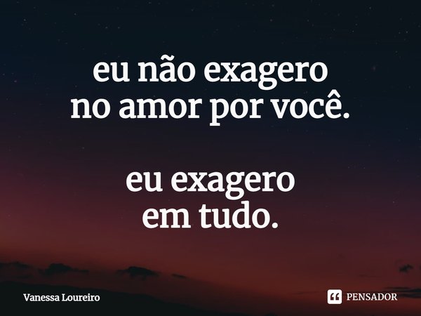 ⁠eu não exagero no amor por você. eu exagero em tudo.... Frase de Vanessa Loureiro.