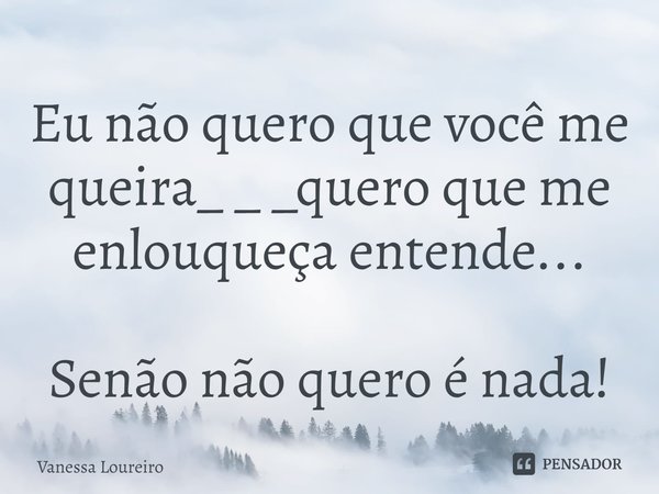Eu não quero que você me
queira_ _ _quero que me
enlouqueça entende... Senão não quero é nada!... Frase de Vanessa Loureiro.
