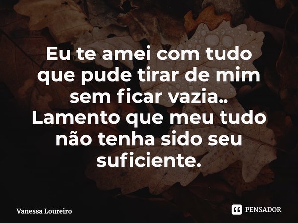 ⁠Eu te amei com tudo que pude tirar de mim sem ficar vazia.. Lamento que meu tudo não tenha sido seu suficiente.... Frase de Vanessa Loureiro.