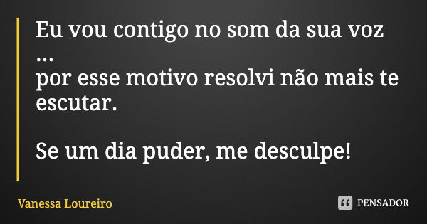 Eu vou contigo no som da sua voz ...
por esse motivo resolvi não mais te escutar. Se um dia puder, me desculpe!... Frase de Vanessa Loureiro.