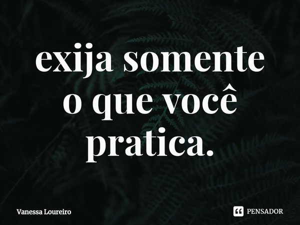 ⁠exija somente
o que você pratica.... Frase de Vanessa Loureiro.