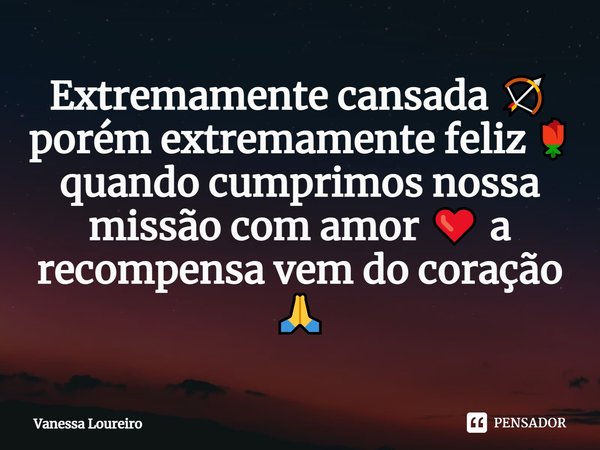 ⁠Extremamente cansada 🏹 porém extremamente feliz 🌹 quando cumprimos nossa missão com amor ❤️ a recompensa vem do coração 🙏... Frase de Vanessa Loureiro.