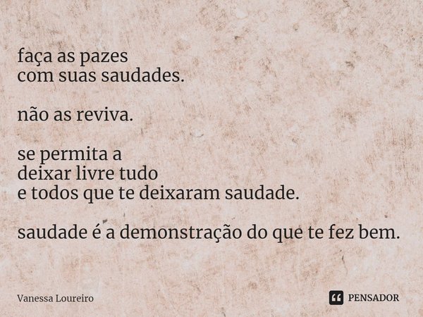 ⁠faça as pazes
com suas saudades. não as reviva. se permita a
deixar livre tudo
e todos que te deixaram saudade. saudade é a demonstração do que te fez bem.... Frase de Vanessa Loureiro.