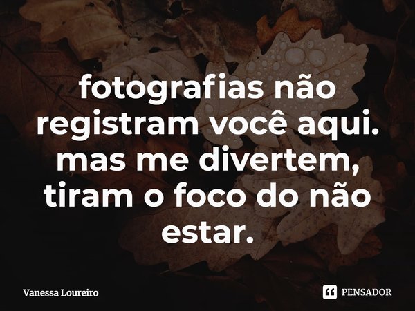⁠fotografias não registram você aqui.
mas me divertem, tiram o foco do não estar.... Frase de Vanessa Loureiro.