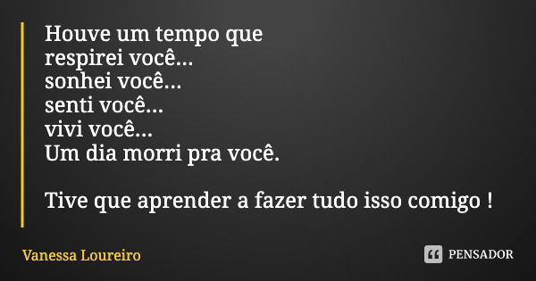 Houve um tempo que respirei você...
sonhei você...
senti você...
vivi você...
Um dia morri pra você. Tive que aprender a fazer tudo isso comigo !... Frase de Vanessa Loureiro.