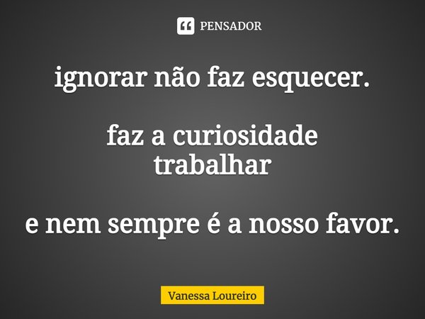 ⁠ignorar não faz esquecer. faz a curiosidade
trabalhar e nem sempre é a nosso favor.... Frase de Vanessa Loureiro.