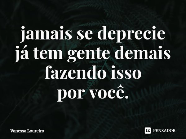 ⁠jamais se deprecie
já tem gente demais
fazendo isso
por você.... Frase de Vanessa Loureiro.