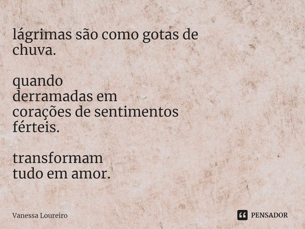 ⁠lágrimas são como gotas de
chuva. quando
derramadas em
corações de sentimentos
férteis. transformam
tudo em amor.... Frase de Vanessa Loureiro.