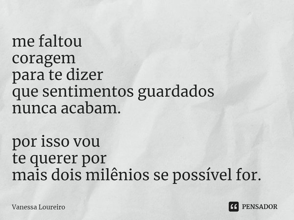 ⁠me faltou
coragem
para te dizer
que sentimentos guardados
nunca acabam. por isso vou
te querer por
mais dois milênios se possível for.... Frase de Vanessa Loureiro.