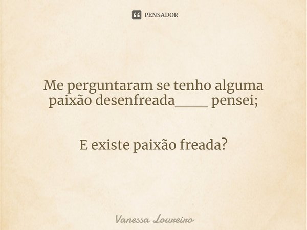 ⁠Me perguntaram se tenho alguma paixão desenfreada___ pensei; E existe paixão freada?... Frase de Vanessa Loureiro.