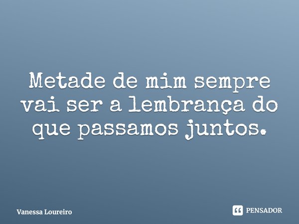 ⁠Metade de mim sempre vai ser a lembrança do que passamos juntos.... Frase de Vanessa Loureiro.