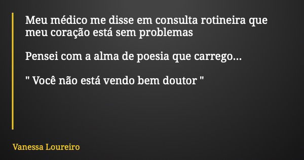 Meu médico me disse em consulta rotineira que meu coração está sem problemas Pensei com a alma de poesia que carrego... " Você não está vendo bem doutor &q... Frase de Vanessa Loureiro.