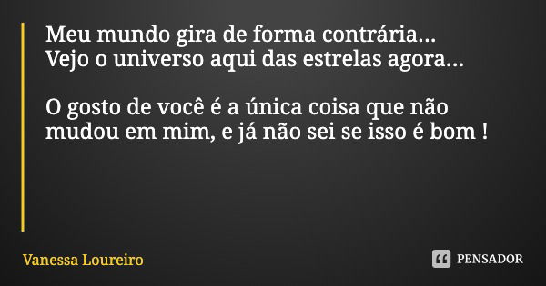 Meu mundo gira de forma contrária...
Vejo o universo aqui das estrelas agora... O gosto de você é a única coisa que não mudou em mim, e já não sei se isso é bom... Frase de Vanessa Loureiro.
