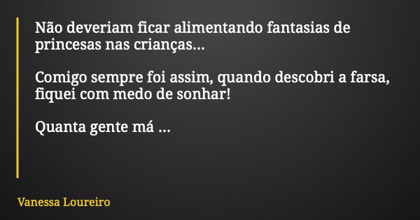 Não deveriam ficar alimentando fantasias de princesas nas crianças... Comigo sempre foi assim, quando descobri a farsa, fiquei com medo de sonhar! Quanta gente ... Frase de Vanessa Loureiro.