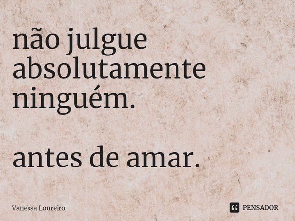 ⁠não julgue
absolutamente
ninguém. antes de amar.... Frase de Vanessa Loureiro.