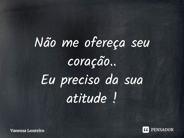 ⁠Não me ofereça seu coração.. Eu preciso da sua atitude !... Frase de Vanessa Loureiro.
