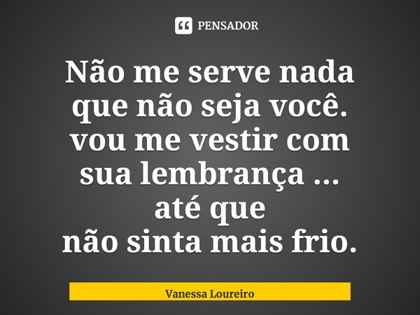 ⁠Não me serve nada que não seja você. vou me vestir com sua lembrança ... até que não sinta mais frio.... Frase de Vanessa Loureiro.